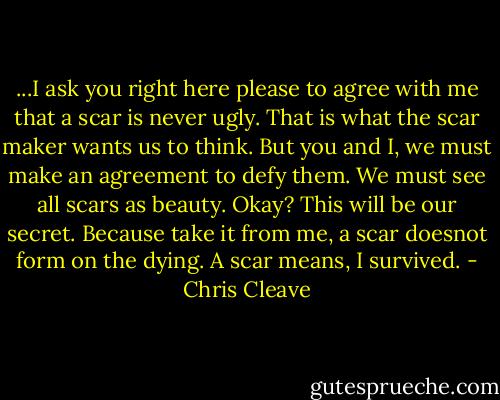 ...I ask you right here please to agree with me that a scar is never ugly. That is what the scar maker wants us to think. But you and I, we must make an agreement to defy them. We must see all scars as beauty. Okay? This will be our secret. Because take it from me, a scar doesnot form on the dying. A scar means, I survived. - Chris Cleave