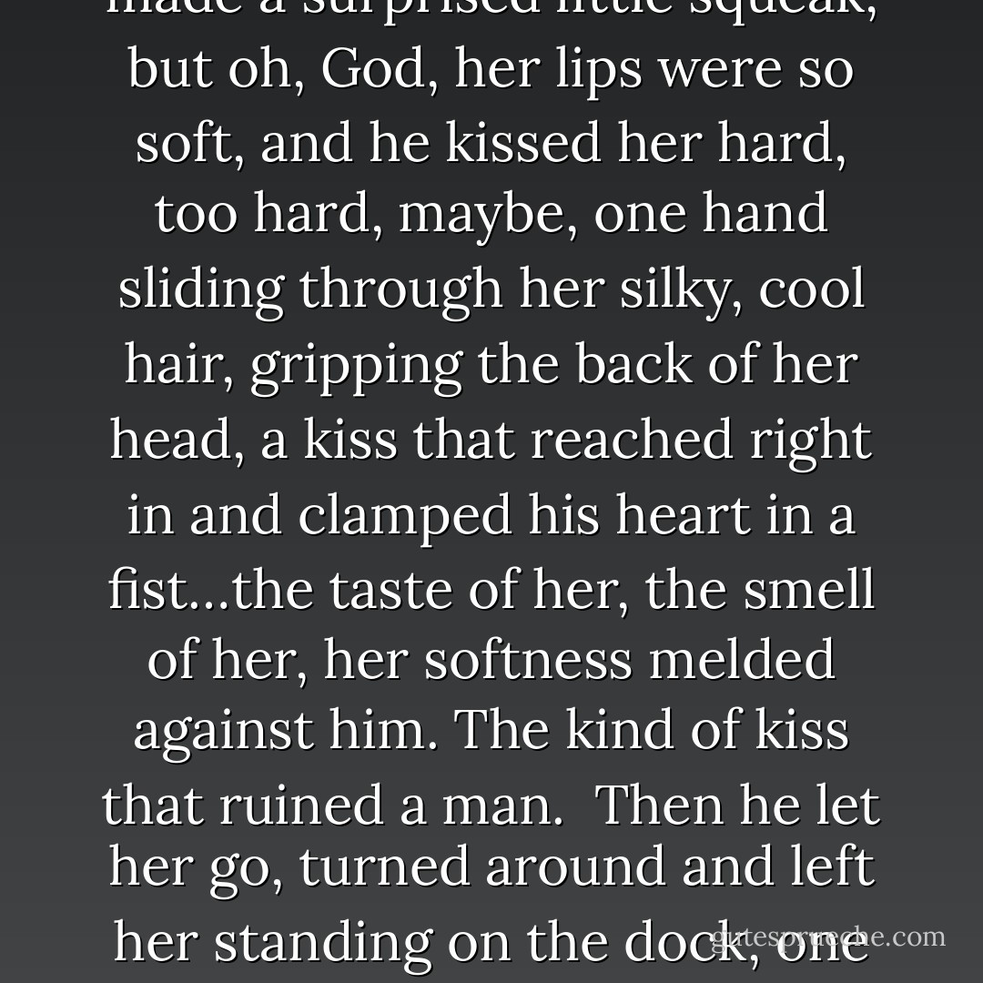 He only stopped walking when his arms were around her and his mouth was on hers. She made a surprised little squeak, but oh, God, her lips were so soft, and he kissed her hard, too hard, maybe, one hand sliding through her silky, cool hair, gripping the back of her head, a kiss that reached right in and clamped his heart in a fist…the taste of her, the smell of her, her softness melded against him. The kind of kiss that ruined a man.<br /><br />Then he let her go, turned around and left her standing on the dock, one hand over her lips, her dog standing at her side. - Kristan Higgins