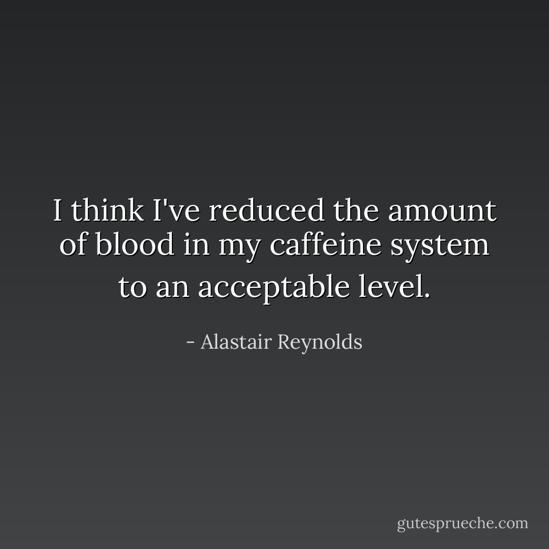 I think I've reduced the amount of blood in my caffeine system to an acceptable level. - Alastair Reynolds