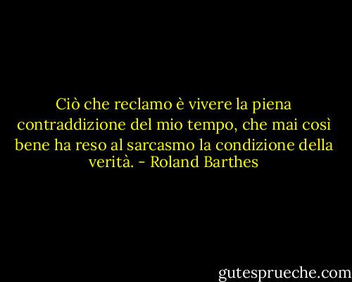 Ciò che reclamo è vivere la piena contraddizione del mio tempo, che mai così bene ha reso al sarcasmo la condizione della verità. - Roland Barthes