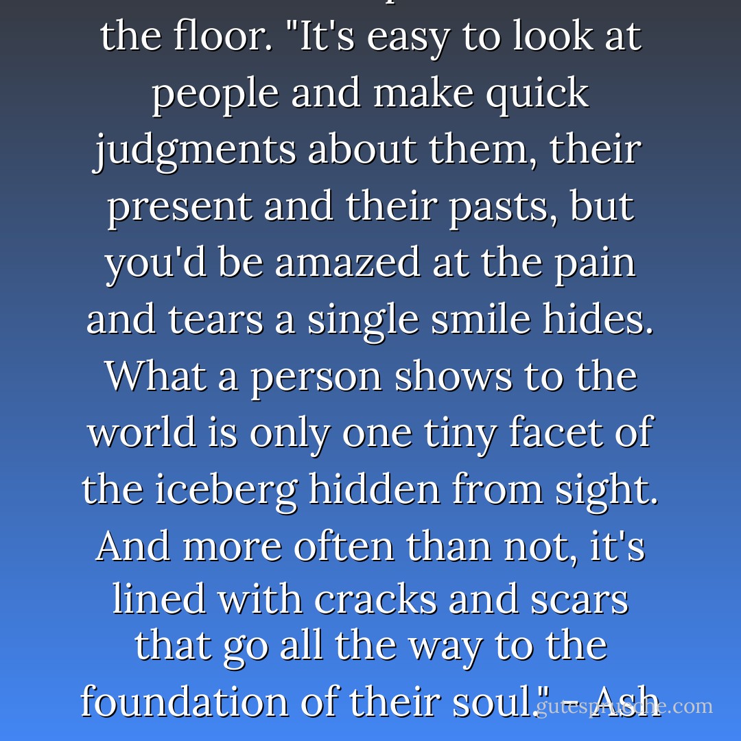 He<br />set the backpack down on the floor. "It's easy to look at people and make<br />quick judgments about them, their present and their pasts, but you'd be amazed<br />at the pain and tears a single smile hides. What a person shows to the world is<br />only one tiny facet of the iceberg hidden from sight. And more often than not,<br />it's lined with cracks and scars that go all the way to the foundation of their<br />soul." - Ash - Sherrilyn Kenyon