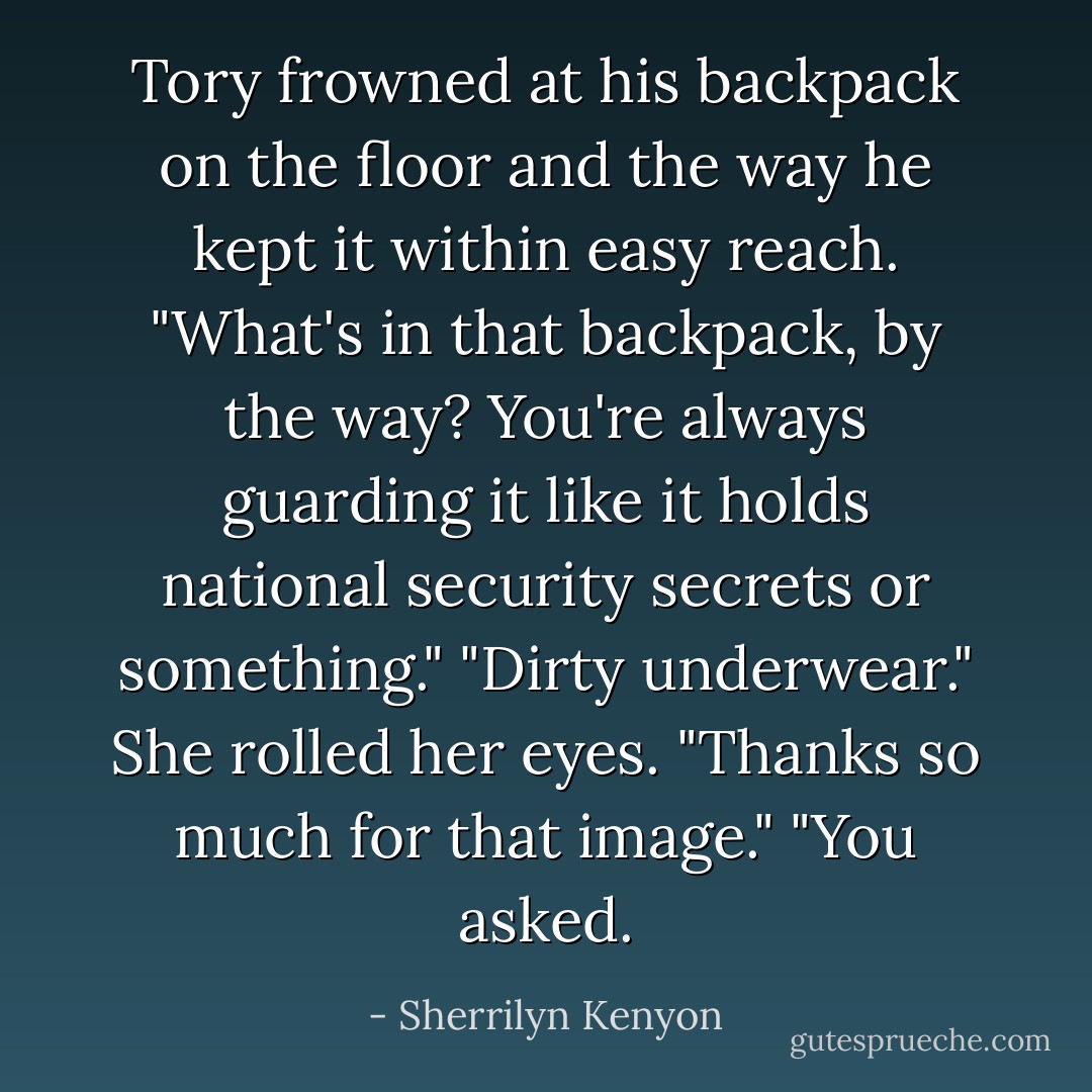 Tory<br />frowned at his backpack on the floor and the way he kept it within easy reach.<br />"What's in that backpack, by the way? You're always guarding it like it<br />holds national security secrets or something."<br />"Dirty<br />underwear."<br />She<br />rolled her eyes. "Thanks so much for that image."<br />"You<br />asked. - Sherrilyn Kenyon