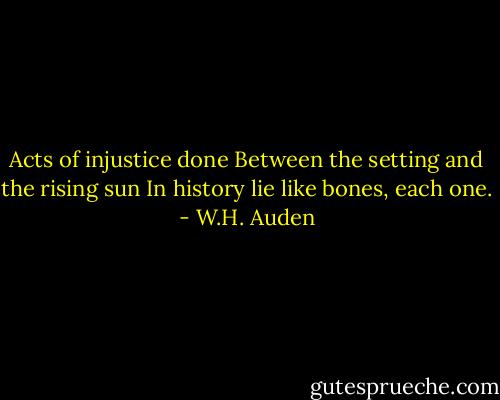 Acts of injustice done<br />Between the setting and the rising sun<br />In history lie like bones, each one. - W.H. Auden