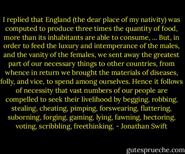 I replied that England (the dear place of my nativity) was computed to produce three times the quantity of food, more than its inhabitants are able to consume, ... But, in order to feed the luxury and intemperance of the males, and the vanity of the females, we sent away the greatest part of our necessary things to other countries, from whence in return we brought the materials of diseases, folly, and vice, to spend among ourselves. Hence it follows of necessity that vast numbers of our people are compelled to seek their livelihood by begging, robbing, stealing, cheating, pimping, forswearing, flattering, suborning, forging, gaming, lying, fawning, hectoring, voting, scribbling, freethinking, - Jonathan Swift
