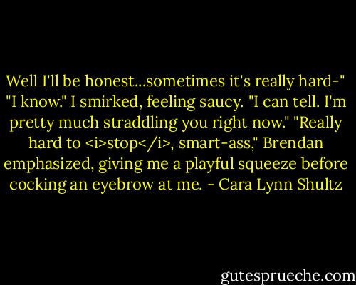 Well I'll be honest...sometimes it's really hard-"<br />"I know." I smirked, feeling saucy. "I can tell. I'm pretty much straddling you right now."<br />"Really hard to <i>stop</i>, smart-ass," Brendan emphasized, giving me a playful squeeze before cocking an eyebrow at me. - Cara Lynn Shultz