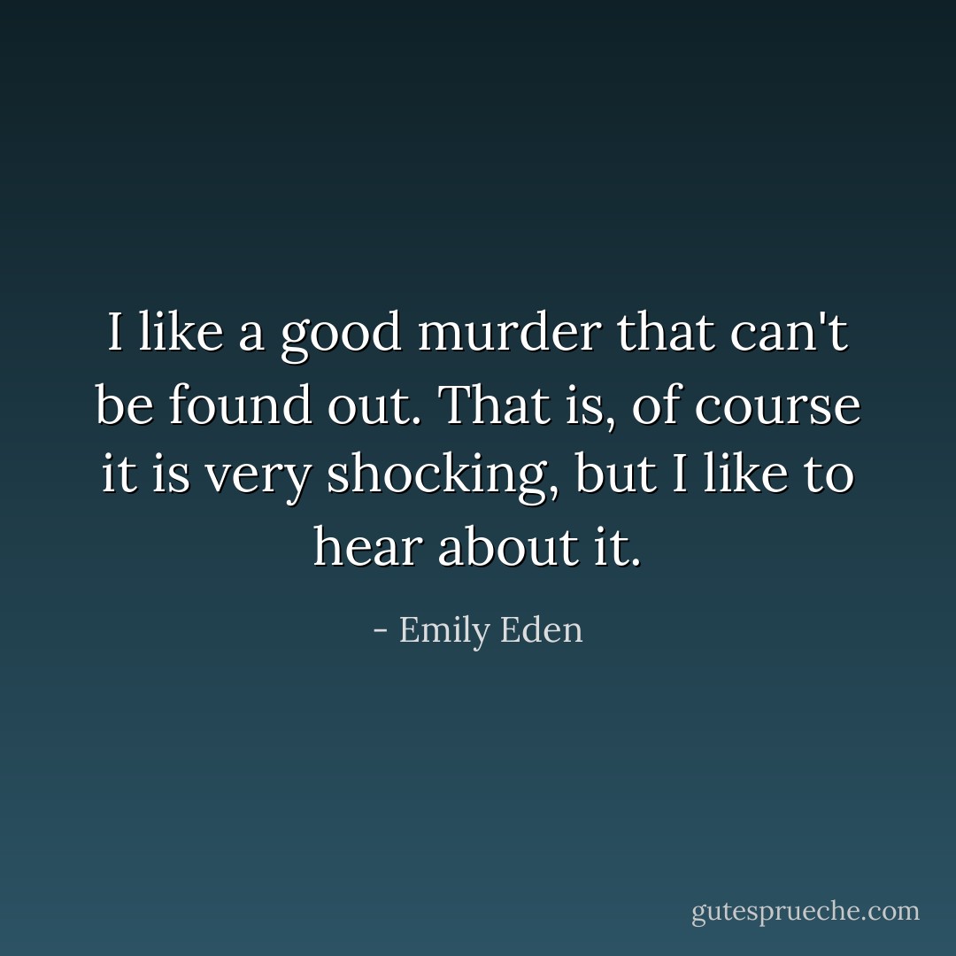 I like a good murder that can't be found out. That is, of course it is very shocking, but I like to hear about it. - Emily Eden