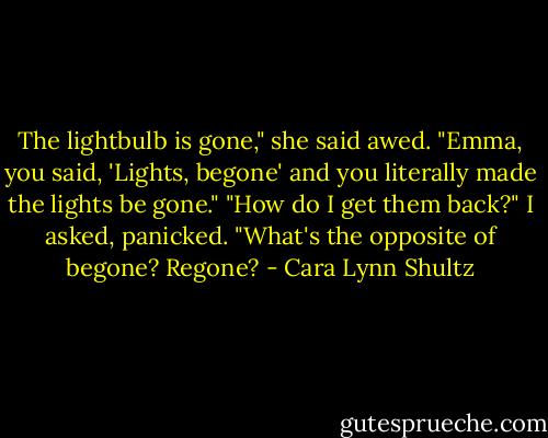 The lightbulb is gone," she said awed. "Emma, you said, 'Lights, begone' and you literally made the lights be gone."<br />"How do I get them back?" I asked, panicked. "What's the opposite of begone? Regone? - Cara Lynn Shultz