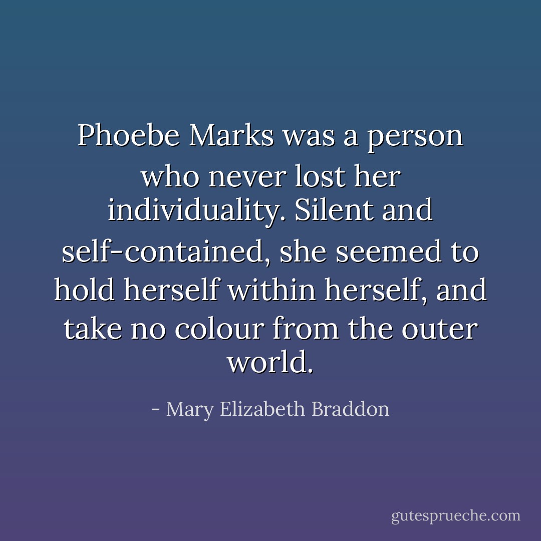 Phoebe Marks was a person who never lost her individuality. Silent and self-contained, she seemed to hold herself within herself, and take no colour from the outer world. - Mary Elizabeth Braddon