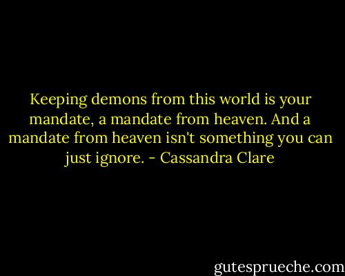 Keeping demons from this world is your mandate, a mandate from heaven. And a mandate from heaven isn't something you can just ignore. - Cassandra Clare