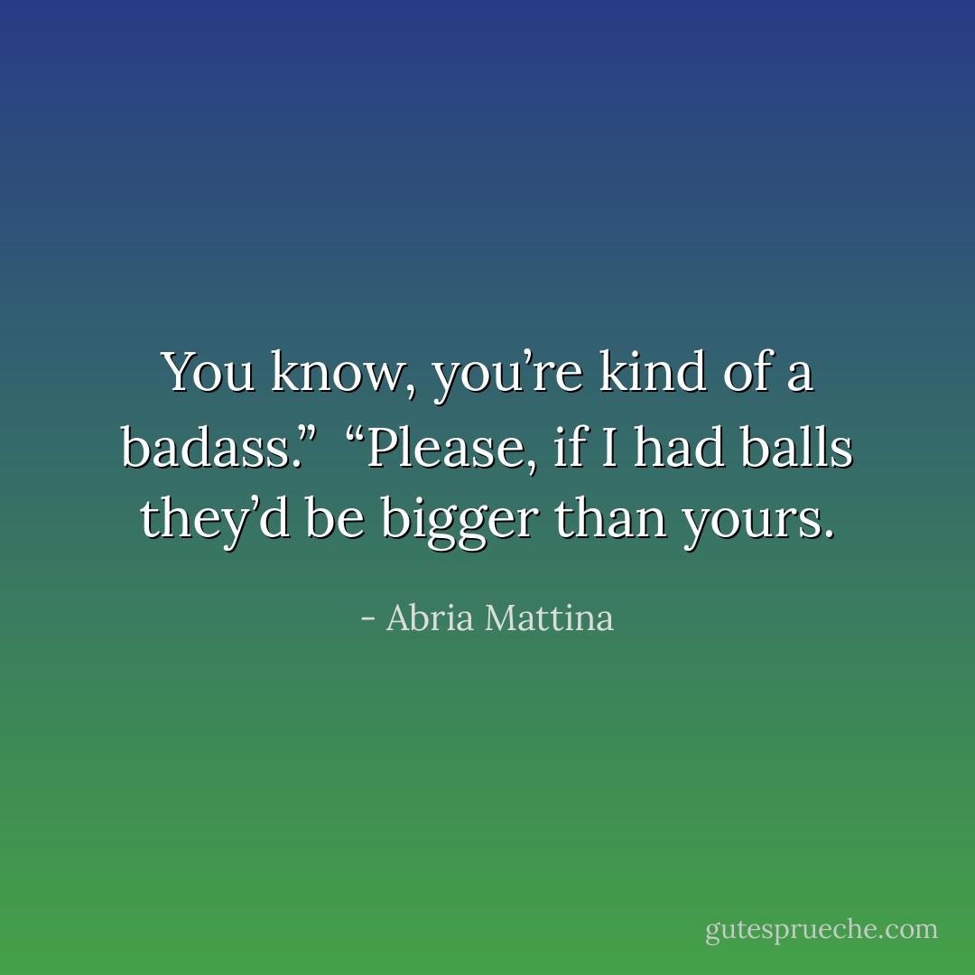 You know, you’re kind of a badass.” <br />“Please, if I had balls they’d be bigger than yours. - Abria Mattina