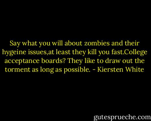 Say what you will about zombies and their hygeine issues,at least they kill you fast.College acceptance boards? They like to draw out the torment as long as possible. - Kiersten White