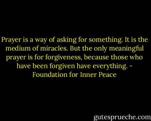 Prayer is a way of asking for something. It is the medium of miracles. But the only meaningful prayer is for forgiveness, because those who have been forgiven have everything. - Foundation for Inner Peace