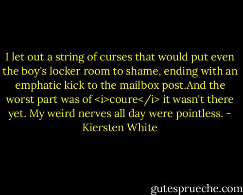 I let out a string of curses that would put even the boy's locker room to shame, ending with an emphatic kick to the mailbox post.And the worst part was of <i>coure</i> it wasn't there yet. My weird nerves all day were pointless. - Kiersten White