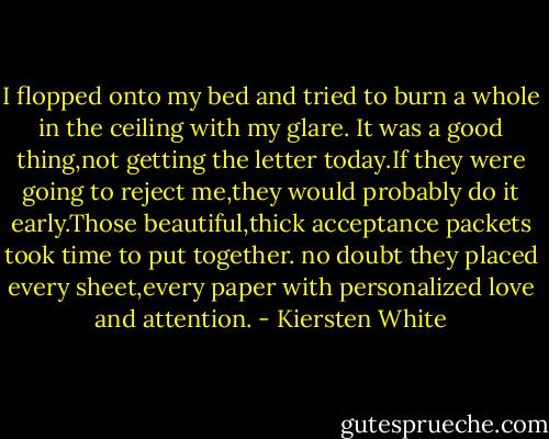 I flopped onto my bed and tried to burn a whole in the ceiling with my glare. It was a good thing,not getting the letter today.If they were going to reject me,they would probably do it early.Those beautiful,thick acceptance packets took time to put together. no doubt they placed every sheet,every paper with personalized love and attention. - Kiersten White