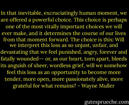 In that inevitable, excruciatingly human moment, we are offered a powerful choice. This choice is perhaps one of the most vitally important choices we will ever make, and it determines the course of our lives from that moment forward. The choice is this: Will we interpret this loss as so unjust, unfair, and devastating that we feel punished, angry, forever and fatally wounded-- or, as our heart, torn apart, bleeds its anguish of sheer, wordless grief, will we somehow feel this loss as an opportunity to become more tender, more open, more passionately alive, more grateful for what remains? - Wayne Muller