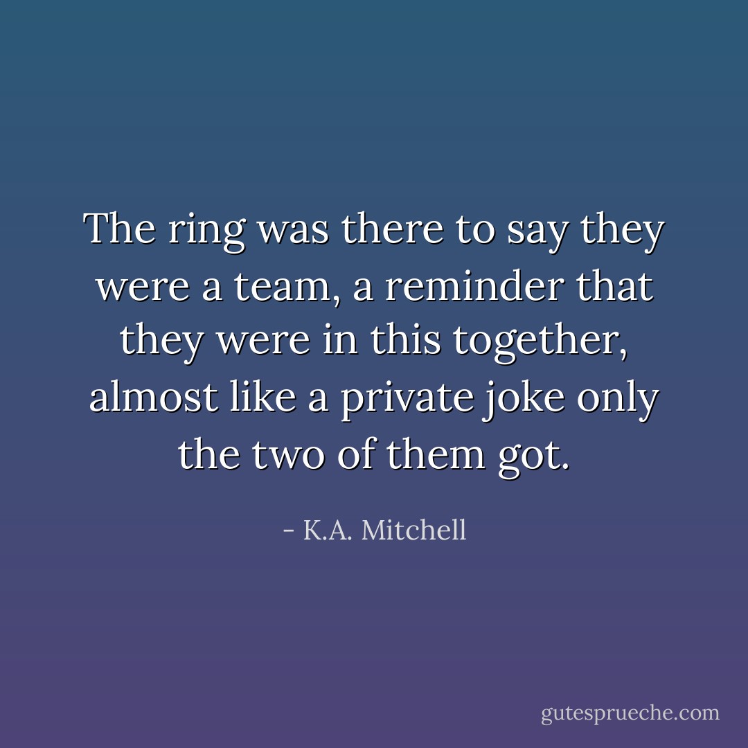 The ring was there to say they were a team, a reminder that they were in this together, almost like a private joke only the two of them got. - K.A. Mitchell