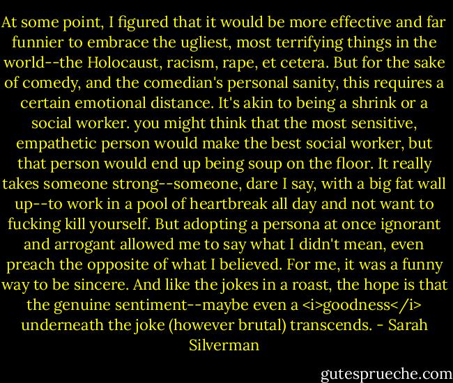 At some point, I figured that it would be more effective and far funnier to embrace the ugliest, most terrifying things in the world--the Holocaust, racism, rape, et cetera. But for the sake of comedy, and the comedian's personal sanity, this requires a certain emotional distance. It's akin to being a shrink or a social worker. you might think that the most sensitive, empathetic person would make the best social worker, but that person would end up being soup on the floor. It really takes someone strong--someone, dare I say, with a big fat wall up--to work in a pool of heartbreak all day and not want to fucking kill yourself. But adopting a persona at once ignorant and arrogant allowed me to say what I didn't mean, even preach the opposite of what I believed. For me, it was a funny way to be sincere. And like the jokes in a roast, the hope is that the genuine sentiment--maybe even a <i>goodness</i> underneath the joke (however brutal) transcends. - Sarah Silverman