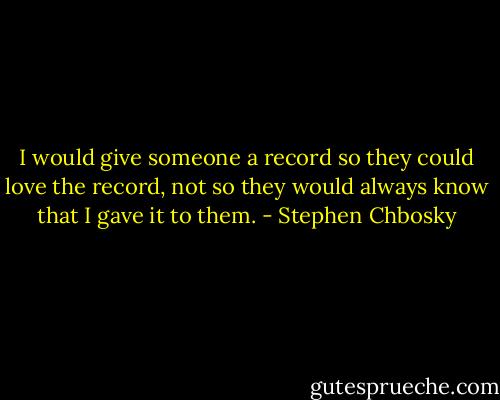 I would give someone a record so they could love the record, not so they would always know that I gave it to them. - Stephen Chbosky