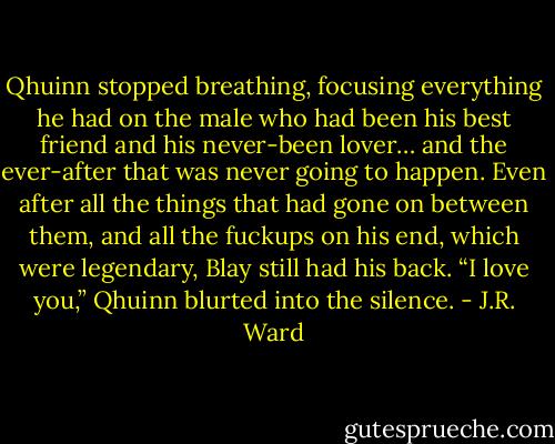 Qhuinn stopped breathing, focusing everything he had on the male who had been his best friend and his never-been lover… and the ever-after that was never going to happen.<br />Even after all the things that had gone on between them, and all the fuckups on his end, which were legendary, Blay still had his back.<br />“I love you,” Qhuinn blurted into the silence. - J.R. Ward
