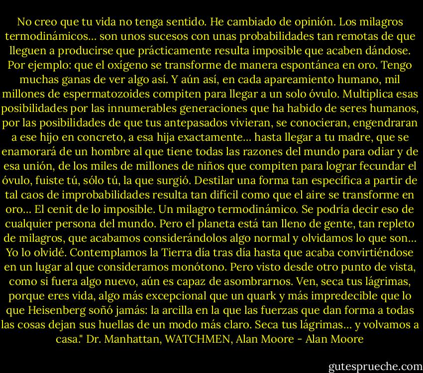 No creo que tu vida no tenga sentido. He cambiado de opinión. Los milagros termodinámicos… son unos sucesos con unas probabilidades tan remotas de que lleguen a producirse que prácticamente resulta imposible que acaben dándose. Por ejemplo: que el oxígeno se transforme de manera espontánea en oro. Tengo muchas ganas de ver algo así. Y aún así, en cada apareamiento humano, mil millones de espermatozoides compiten para llegar a un solo óvulo. Multiplica esas posibilidades por las innumerables generaciones que ha habido de seres humanos, por las posibilidades de que tus antepasados vivieran, se conocieran, engendraran a ese hijo en concreto, a esa hija exactamente… hasta llegar a tu madre, que se enamorará de un hombre al que tiene todas las razones del mundo para odiar y de esa unión, de los miles de millones de niños que compiten para lograr fecundar el óvulo, fuiste tú, sólo tú, la que surgió. Destilar una forma tan específica a partir de tal caos de improbabilidades resulta tan difícil como que el aire se transforme en oro… El cenit de lo imposible. Un milagro termodinámico. Se podría decir eso de cualquier persona del mundo. Pero el planeta está tan lleno de gente, tan repleto de milagros, que acabamos considerándolos algo normal y olvidamos lo que son… Yo lo olvidé. Contemplamos la Tierra día tras día hasta que acaba convirtiéndose en un lugar al que consideramos monótono. Pero visto desde otro punto de vista, como si fuera algo nuevo, aún es capaz de asombrarnos. Ven, seca tus lágrimas, porque eres vida, algo más excepcional que un quark y más impredecible que lo que Heisenberg soñó jamás: la arcilla en la que las fuerzas que dan forma a todas las cosas dejan sus huellas de un modo más claro. Seca tus lágrimas… y volvamos a casa." Dr. Manhattan, WATCHMEN, Alan Moore - Alan Moore