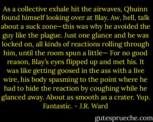 As a collective exhale hit the airwaves, Qhuinn found himself looking over at Blay. Aw, hell, talk about a suck zone—this was why he avoided the guy like the plague. Just one glance and he was locked on, all kinds of reactions rolling through him, until the room spun a little—<br />For no good reason, Blay’s eyes flipped up and met his.<br />It was like getting goosed in the ass with a live wire, his body spasming to the point where he had to hide the reaction by coughing while he glanced away.<br />About as smooth as a crater. Yup. Fantastic. - J.R. Ward