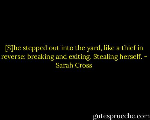 [S]he stepped out into the yard, like a thief in reverse: breaking and exiting. Stealing herself. - Sarah Cross