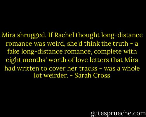Mira shrugged. If Rachel thought long-distance romance was weird, she'd think the truth - a fake long-distance romance, complete with eight months' worth of love letters that Mira had written to cover her tracks - was a whole lot weirder. - Sarah Cross
