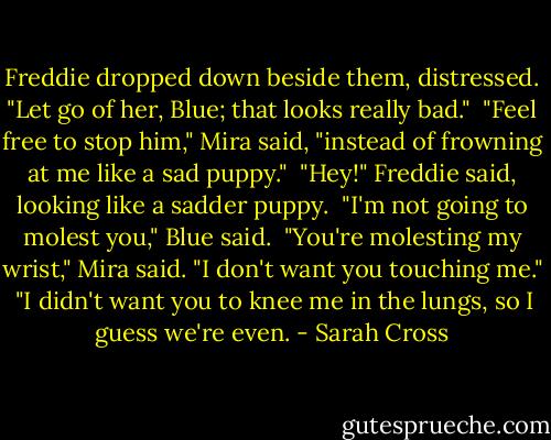 Freddie dropped down beside them, distressed. "Let go of her, Blue; that looks really bad."<br /><br />"Feel free to stop him," Mira said, "instead of frowning at me like a sad puppy."<br /><br />"Hey!" Freddie said, looking like a sadder puppy.<br /><br />"I'm not going to molest you," Blue said.<br /><br />"You're molesting my wrist," Mira said. "I don't want you touching me."<br /><br />"I didn't want you to knee me in the lungs, so I guess we're even. - Sarah Cross