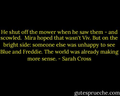 He shut off the mower when he saw them - and scowled.<br /><br />Mira hoped that wasn't Viv. But on the bright side: someone else was unhappy to see Blue and Freddie. The world was already making more sense. - Sarah Cross