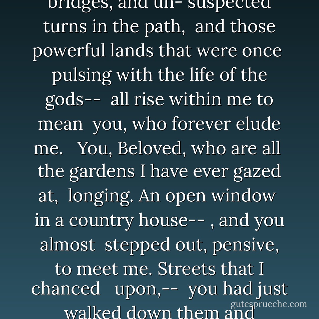 You who never arrived <br />in my arms, Beloved, who were lost <br />from the start, <br />I don't even know what songs <br />would please you. I have given up trying <br />to recognize you in the surging wave of <br />the next moment. All the immense <br />images in me -- the far-off, deeply-felt landscape, <br />cities, towers, and bridges, and un-<br />suspected turns in the path, <br />and those powerful lands that were once <br />pulsing with the life of the gods-- <br />all rise within me to mean <br />you, who forever elude me. <br /><br />You, Beloved, who are all <br />the gardens I have ever gazed at, <br />longing. An open window <br />in a country house-- , and you almost <br />stepped out, pensive, to meet me. Streets that I chanced <br /> upon,-- <br />you had just walked down them and vanished. <br />And sometimes, in a shop, the mirrors <br />were still dizzy with your presence and, startled, gave back <br />my too-sudden image. Who knows? Perhaps the same <br />bird echoed through both of us <br />yesterday, separate, in the evening...  - Rainer Maria Rilke