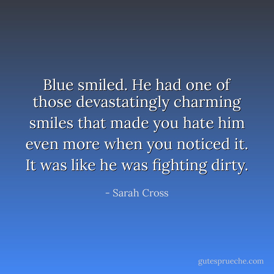 Blue smiled. He had one of those devastatingly charming smiles that made you hate him even more when you noticed it. It was like he was fighting dirty. - Sarah Cross