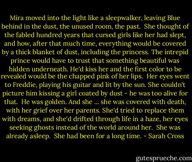 Mira moved into the light like a sleepwalker, leaving Blue behind in the dust, the unused room, the past.<br /><br />She thought of the fabled hundred years that cursed girls like her had slept, and how, after that much time, everything would be covered by a thick blanket of dust, including the princess. The intrepid prince would have to trust that something beautiful was hidden underneath. He'd kiss her and the first color to be revealed would be the chapped pink of her lips.<br /><br />Her eyes went to Freddie, playing his guitar and lit by the sun. She couldn't picture him kissing a girl coated by dust - he was too alive for that.<br /><br />He was golden. And she ... she was covered with death, with her grief over her parents. She'd tried to replace them with dreams, and she'd drifted through life in a haze, her eyes seeking ghosts instead of the world around her.<br /><br />She was already asleep.<br /><br />She had been for a long time. - Sarah Cross