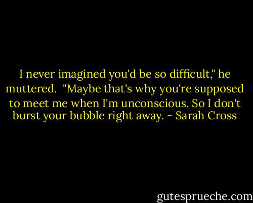 I never imagined you'd be so difficult," he muttered.<br /><br />"Maybe that's why you're supposed to meet me when I'm unconscious. So I don't burst your bubble right away. - Sarah Cross