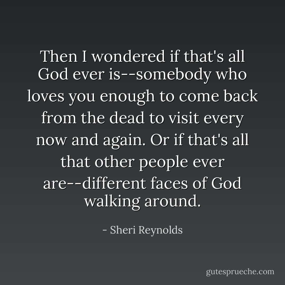 Then I wondered if that's all God ever is--somebody who loves you enough to come back from the dead to visit every now and again. Or if that's all that other people ever are--different faces of God walking around. - Sheri Reynolds