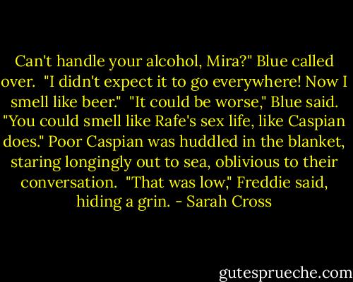 Can't handle your alcohol, Mira?" Blue called over.<br /><br />"I didn't expect it to go everywhere! Now I smell like beer."<br /><br />"It could be worse," Blue said. "You could smell like Rafe's sex life, like Caspian does." Poor Caspian was huddled in the blanket, staring longingly out to sea, oblivious to their conversation.<br /><br />"That was low," Freddie said, hiding a grin. - Sarah Cross