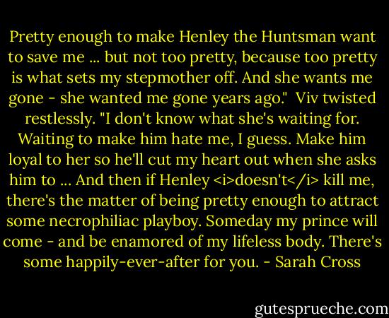 Pretty enough to make Henley the Huntsman want to save me ... but not too pretty, because too pretty is what sets my stepmother off. And she wants me gone - she wanted me gone years ago."<br /><br />Viv twisted restlessly. "I don't know what she's waiting for. Waiting to make him hate me, I guess. Make him loyal to her so he'll cut my heart out when she asks him to ... And then if Henley <i>doesn't</i> kill me, there's the matter of being pretty enough to attract some necrophiliac playboy. Someday my prince will come - and be enamored of my lifeless body. There's some happily-ever-after for you. - Sarah Cross