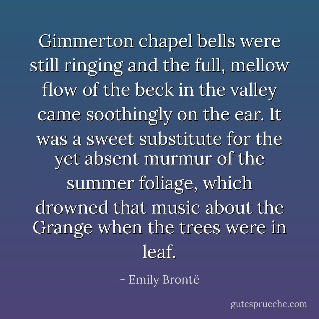 Gimmerton chapel bells were still ringing and the full, mellow flow of the beck in the valley came soothingly on the ear. It was a sweet substitute for the yet absent murmur of the summer foliage, which drowned that music about the Grange when the trees were in leaf. - Emily Brontë