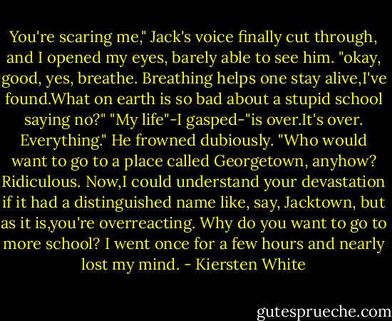 You're scaring me," Jack's voice finally cut through, and I opened my eyes, barely able to see him. "okay, good, yes, breathe. Breathing helps one stay alive,I've found.What on earth is so bad about a stupid school saying no?"<br />"My life"-I gasped-"is over.It's over. Everything."<br />He frowned dubiously. "Who would want to go to a place called Georgetown, anyhow? Ridiculous. Now,I could understand your devastation if it had a distinguished name like, say, Jacktown, but as it is,you're overreacting. Why do you want to go to more school? I went once for a few hours and nearly lost my mind. - Kiersten White