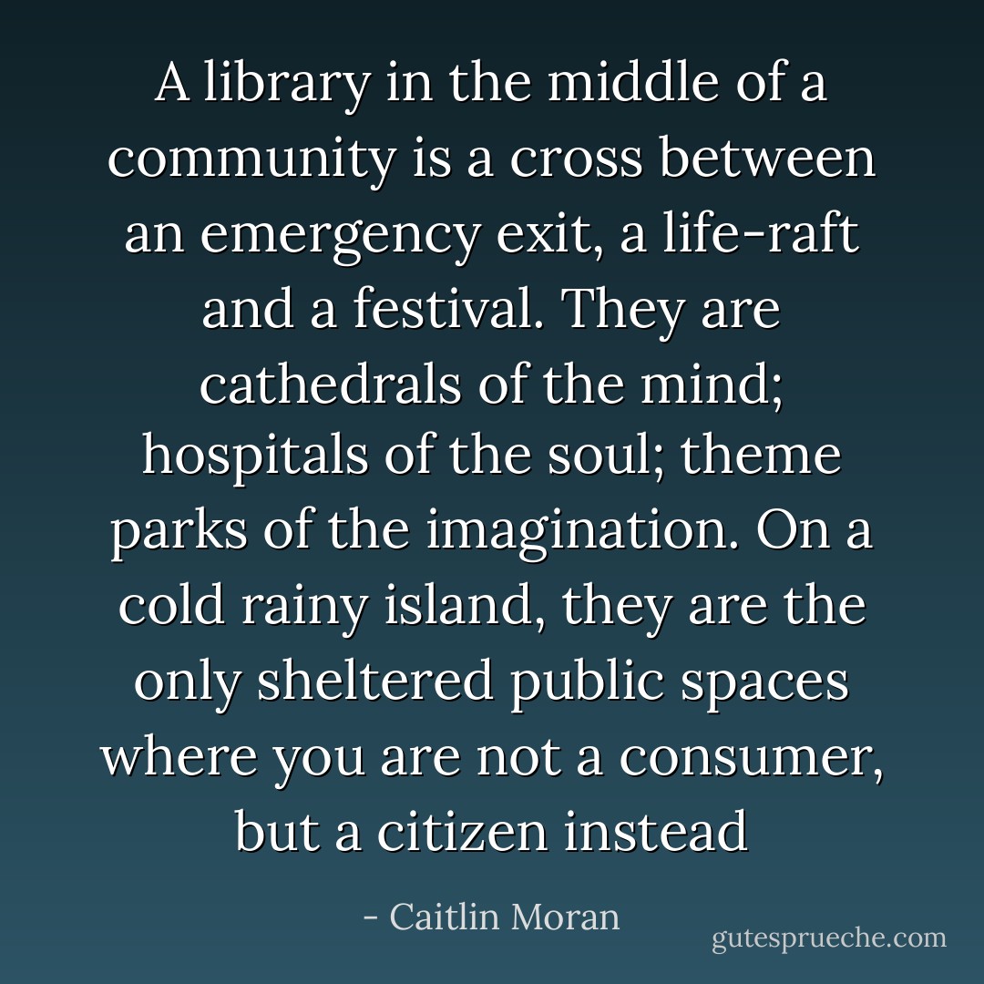 A library in the middle of a community is a cross between an emergency exit, a life-raft and a festival. They are cathedrals of the mind; hospitals of the soul; theme parks of the imagination. On a cold rainy island, they are the only sheltered public spaces where you are not a consumer, but a citizen instead - Caitlin Moran