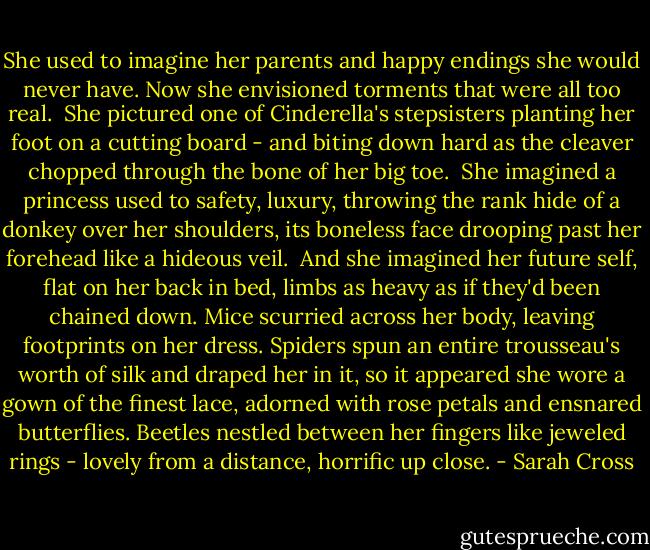 She used to imagine her parents and happy endings she would never have. Now she envisioned torments that were all too real.<br /><br />She pictured one of Cinderella's stepsisters planting her foot on a cutting board - and biting down hard as the cleaver chopped through the bone of her big toe.<br /><br />She imagined a princess used to safety, luxury, throwing the rank hide of a donkey over her shoulders, its boneless face drooping past her forehead like a hideous veil.<br /><br />And she imagined her future self, flat on her back in bed, limbs as heavy as if they'd been chained down. Mice scurried across her body, leaving footprints on her dress. Spiders spun an entire trousseau's worth of silk and draped her in it, so it appeared she wore a gown of the finest lace, adorned with rose petals and ensnared butterflies. Beetles nestled between her fingers like jeweled rings - lovely from a distance, horrific up close. - Sarah Cross