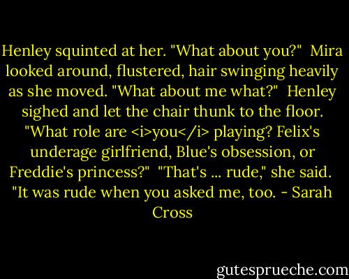 Henley squinted at her. "What about you?"<br /><br />Mira looked around, flustered, hair swinging heavily as she moved. "What about me what?"<br /><br />Henley sighed and let the chair thunk to the floor. "What role are <i>you</i> playing? Felix's underage girlfriend, Blue's obsession, or Freddie's princess?"<br /><br />"That's ... rude," she said.<br /><br />"It was rude when you asked me, too. - Sarah Cross