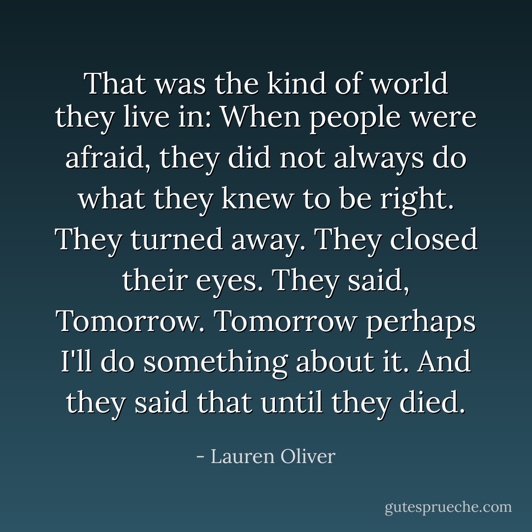 That was the kind of world they live in: When people were afraid, they did not always do what they knew to be right. They turned away. They closed their eyes. They said, Tomorrow. Tomorrow perhaps I'll do something about it. And they said that until they died. - Lauren Oliver