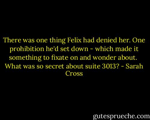 There was one thing Felix had denied her. One prohibition he'd set down - which made it something to fixate on and wonder about.<br /><br />What was so secret about suite 3013? - Sarah Cross