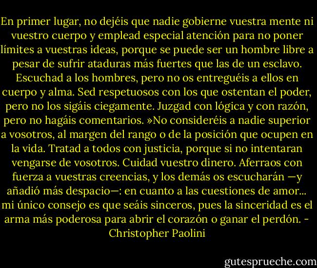En primer lugar, no dejéis que nadie gobierne vuestra<br />mente ni vuestro cuerpo y emplead especial atención para no poner límites a vuestras<br />ideas, porque se puede ser un hombre libre a pesar de sufrir ataduras más fuertes que<br />las de un esclavo. Escuchad a los hombres, pero no os entreguéis a ellos en cuerpo y<br />alma. Sed respetuosos con los que ostentan el poder, pero no los sigáis ciegamente.<br />Juzgad con lógica y con razón, pero no hagáis comentarios.<br />»No consideréis a nadie superior a vosotros, al margen del rango o de la posición<br />que ocupen en la vida. Tratad a todos con justicia, porque si no intentaran vengarse de<br />vosotros. Cuidad vuestro dinero. Aferraos con fuerza a vuestras creencias, y los demás<br />os escucharán —y añadió más despacio—: en cuanto a las cuestiones de amor... mi<br />único consejo es que seáis sinceros, pues la sinceridad es el arma más poderosa para<br />abrir el corazón o ganar el perdón. - Christopher Paolini