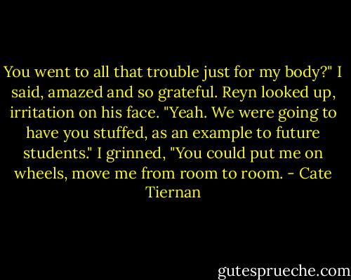 You went to all that trouble just for my body?" I said, amazed and so grateful.<br />Reyn looked up, irritation on his face. "Yeah. We were going to have you stuffed, as an example to future students."<br />I grinned, "You could put me on wheels, move me from room to room. - Cate Tiernan