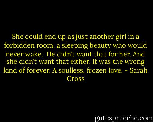She could end up as just another girl in a forbidden room, a sleeping beauty who would never wake.<br /><br />He didn't want that for her. And she didn't want that either. It was the wrong kind of forever. A soulless, frozen love. - Sarah Cross
