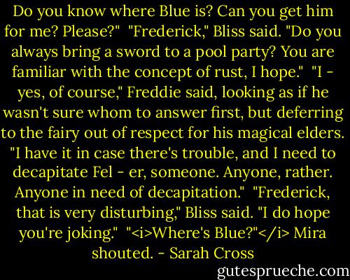 Do you know where Blue is? Can you get him for me? Please?"<br /><br />"Frederick," Bliss said. "Do you always bring a sword to a pool party? You are familiar with the concept of rust, I hope."<br /><br />"I - yes, of course," Freddie said, looking as if he wasn't sure whom to answer first, but deferring to the fairy out of respect for his magical elders. "I have it in case there's trouble, and I need to decapitate Fel - er, someone. Anyone, rather. Anyone in need of decapitation."<br /><br />"Frederick, that is very disturbing," Bliss said. "I do hope you're joking."<br /><br />"<i>Where's Blue?"</i> Mira shouted. - Sarah Cross