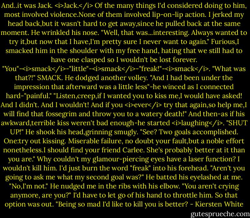 And..it was Jack. <i>Jack.</i> Of the many things I'd considered doing to him, most involved violence.None of them involved lip-on-lip action.<br />I jerked my head back,but it wasn't hard to get away,since he pulled back at the same moment.<br />He wrinkled his nose. "Well, that was...interesting. Always wanted to try it,but now that I have,I'm pretty sure I never want to again."<br />Furious,I smacked him in the shoulder with my free hand, hating that we still had to have one clasped so I wouldn't be lost forever. "You"-<i>smack</i>-"little"-<i>smack</i>-"freak!"-<i>smack</i>. "What was that?!" SMACK.<br />He dodged another volley. "And I had been under the impression that afterward was a little less"-he winced as I connected hard-"painful."<br />"Listen,creep,if I wanted you to kiss me,I would have asked! And I didn't. And I wouldn't! And if you <i>ever</i> try that again,so help me,I will find that fossegrim and throw you to a watery death!"<br />And then-as if his awkward,terrible kiss weren't bad enough-he started <i>laughing</i>.<br />"SHUT UP!"<br />He shook his head,grinning smugly. "See? Two goals accomplished. One:try out kissing. Miserable failure, no doubt your fault,but a noble effort nonetheless.I should find your friend Carlee. She's probably better at it than you are."<br />Why couldn't my glamour-piercing eyes have a laser function? I wouldn't kill him. I'd just burn the word "freak" into his forehead.<br />"Aren't you going to ask me what my second goal was?" He batted his eyelashed at me.<br />"No,I'm not."<br />He nudged me in the ribs with his elbow. "You aren't crying anymore, are you?"<br />I'd have to let go of his hand to throttle him. So that option was out. "Being so mad I'd like to kill you is better? - Kiersten White