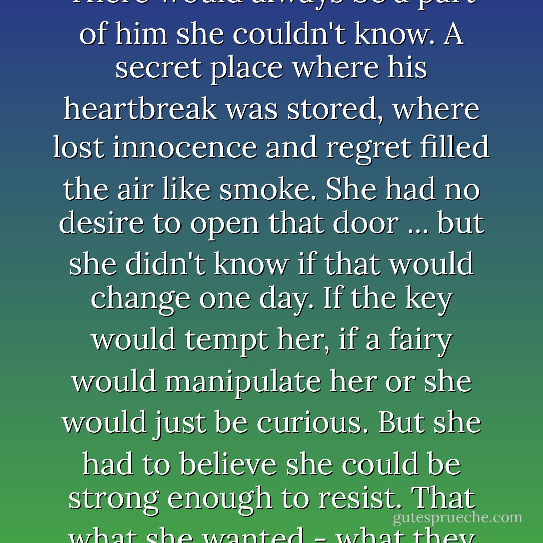 You're safe with me, Mira. And I'm safe with you."<br /><br />He kissed her again to prove it. And when the clock struck one - that lone, ominous tone hovering in the dark - they were still kissing. Her razor blade had snagged his shirt and nicked his chest, and they'd ended up lying in the grass, hidden inside a shadow, ignoring their names whenever someone called them. He traced her mouth again and again, like he still couldn't believe it was real.<br /><br />There would always be a part of him she couldn't know. A secret place where his heartbreak was stored, where lost innocence and regret filled the air like smoke. She had no desire to open that door ... but she didn't know if that would change one day. If the key would tempt her, if a fairy would manipulate her or she would just be curious. But she had to believe she could be strong enough to resist. That what she wanted - what they both wanted - mattered more than the path that had been laid out for them.<br /><br />She let her hand slip under his shirt to touch the heart mark on his back, and he brought her other hand to his lips, and kissed every finger he'd entrusted with the key. He was so much more than his curse, and she was so much more than the girl who could betray him. <br /><br />Together ... they could be anything. - Sarah Cross