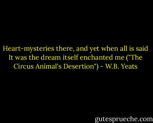 Heart-mysteries there, and yet when all is said<br />It was the dream itself enchanted me<br />("The Circus Animal's Desertion") - W.B. Yeats